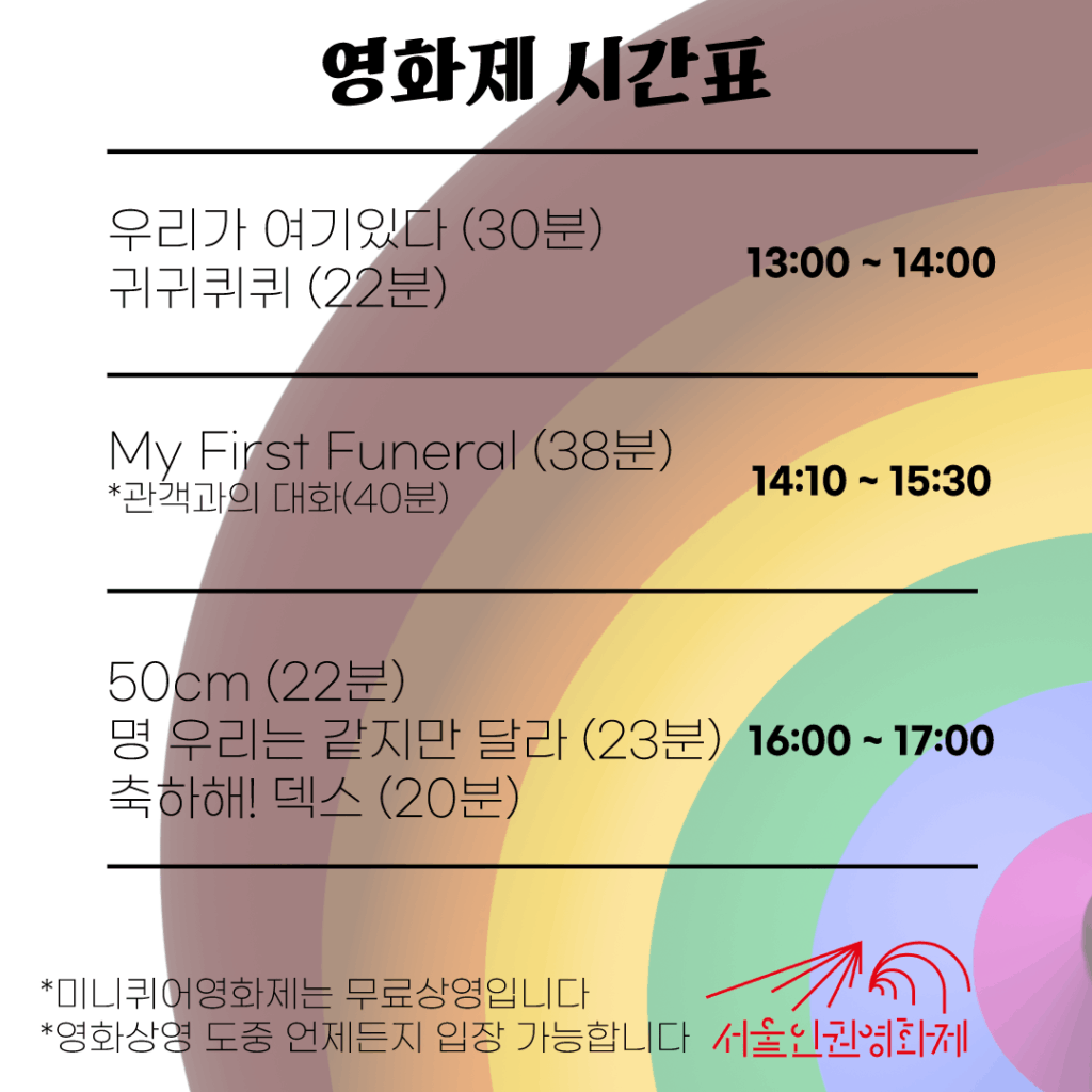 늦여름 미니퀴어영화제 시간표 우리가 여기있다 (30분) 귀귀퀴퀴 (22분) 13:00 ~ 14:00 My First Funeral (38분) *관객과의 대화(40분) 14:10 ~ 15:30 50cm (22분) 명 우리는 같지만 달라 (23분) 축하해! 덱스 (20분) 16:00 ~ 17:00 *무료상영의 원칙을 지킵니다 (후원은 언제든지 환영합니다!) *원하는 시간에 입장 가능합니다 