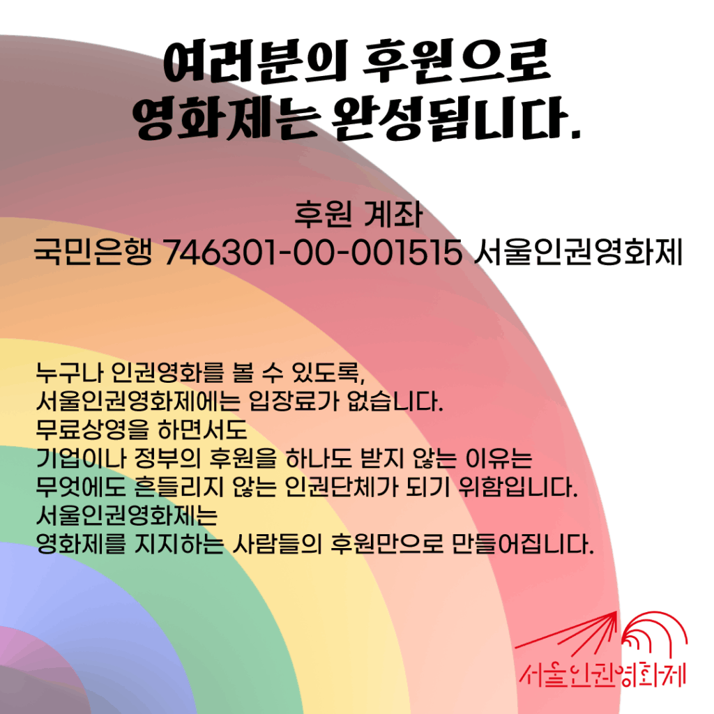 서울인권영화제는 여러분의 후원으로 완성됩니다 후원 계좌 국민 746301-00-001515 서울인권영화제 누구나 인권영화를 볼 수 있도록, 서울인권영화제에는 입장료가 없습니다. 무료상영을 하면서도 기업이나 정부의 후원을 하나도 받지 않는 이유는 무엇에도 흔들리지 않는 인권단체가 되기 위함입니다. 서울인권영화제는 영화제를 지지하는 사람들의 후원만으로 만들어집니다.