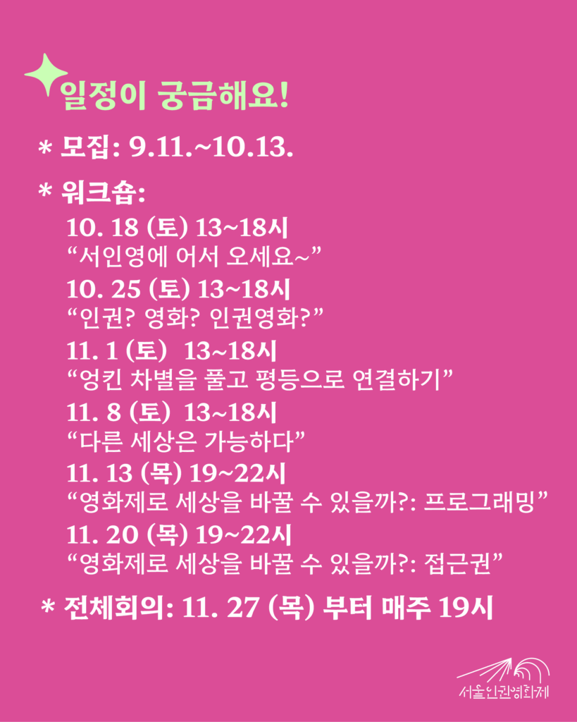 텍스트가 있는 이미지3. 텍스트: ‘일정이 궁금해요! - 모집기간: 2025. 9. 11. ~ 10. 13. - 워크숍: 10/18부터 11/8까지 매주 토요일, 이후 11/27까지 매주 목요일 *10. 18 (토) 13~18시 “서인영에 어서 오세요~” *10. 25 (토) 13~18시 “내가 생각하는 ‘인권’’영화’란?” *11. 1 (토) 13~18시 “엉킨 차별을 풀고 평등으로 연결하기” *11. 8 (토) 13~18시 “다른 세상은 가능하다” *11. 13 (목) 19~22시 “영화제로 세상을 바꿀 수 있을까?: 프로그래밍” *11. 20 (목) 19~22시 “영화제로 세상을 바꿀 수 있을까?: 접근권” - 정기회의: 11. 27부터 매주 목요일 저녁 19시’