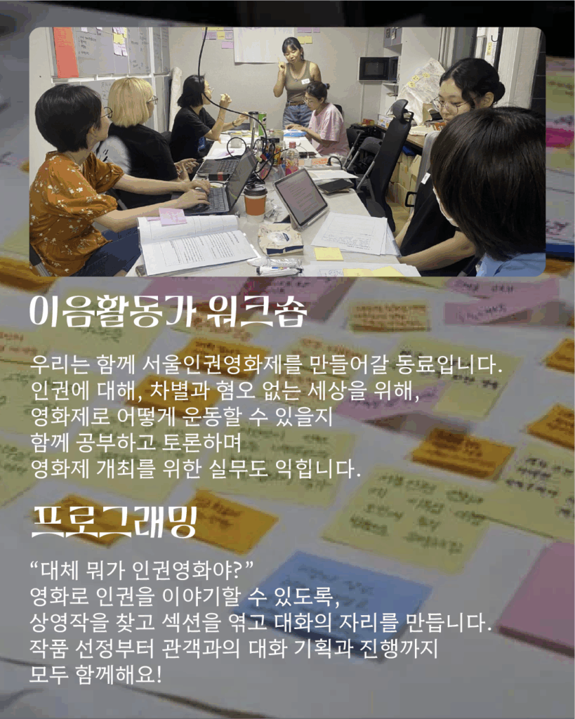 텍스트 '이음활동가 워크숍: 우리는 함께 서울인권영화제를 만들어갈 동료입니다. 인권에 대해, 차별과 혐오 없는 세상을 위해, 영화제로 어떻게 운동할 수 있을지 함께 공부하고 토론하며 영화제 개최를 위한 실무도 익힙니다. / 프로그래밍: “대체 뭐가 인권영화야?” 영화로 인권을 이야기할 수 있도록, 상영작을 찾고 섹션을 엮고 대화의 자리를 만듭니다. 작품 선정부터 관객과의 대화 기획과 진행까지 모두 함께해요'