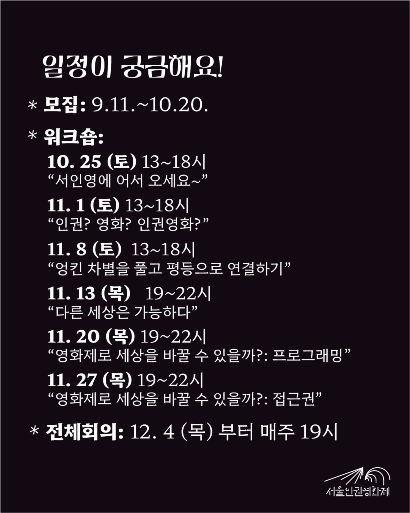 텍스트: '일정이 궁금해요! - 모집기간: 2025. 9. 11. ~ 10. 20. - 워크숍: 10/25부터 11/15까지 매주 토요일, 이후 11/27까지 매주 목요일 *10. 25 (토) 13~18시 “서인영에 어서 오세요~” *11. 1 (토) 13~18시 “내가 생각하는 ‘인권’’영화’란?” *11. 8 (토) 13~18시 “엉킨 차별을 풀고 평등으로 연결하기” *11. 13 (목) 19~22시 “다른 세상은 가능하다” *11. 20 (목) 19~22시 “영화제로 세상을 바꿀 수 있을까?: 프로그래밍” *11. 27 (목) 19~22시 “영화제로 세상을 바꿀 수 있을까?: 접근권” - 정기회의: 12. 4부터 매주 목요일 저녁 19시'