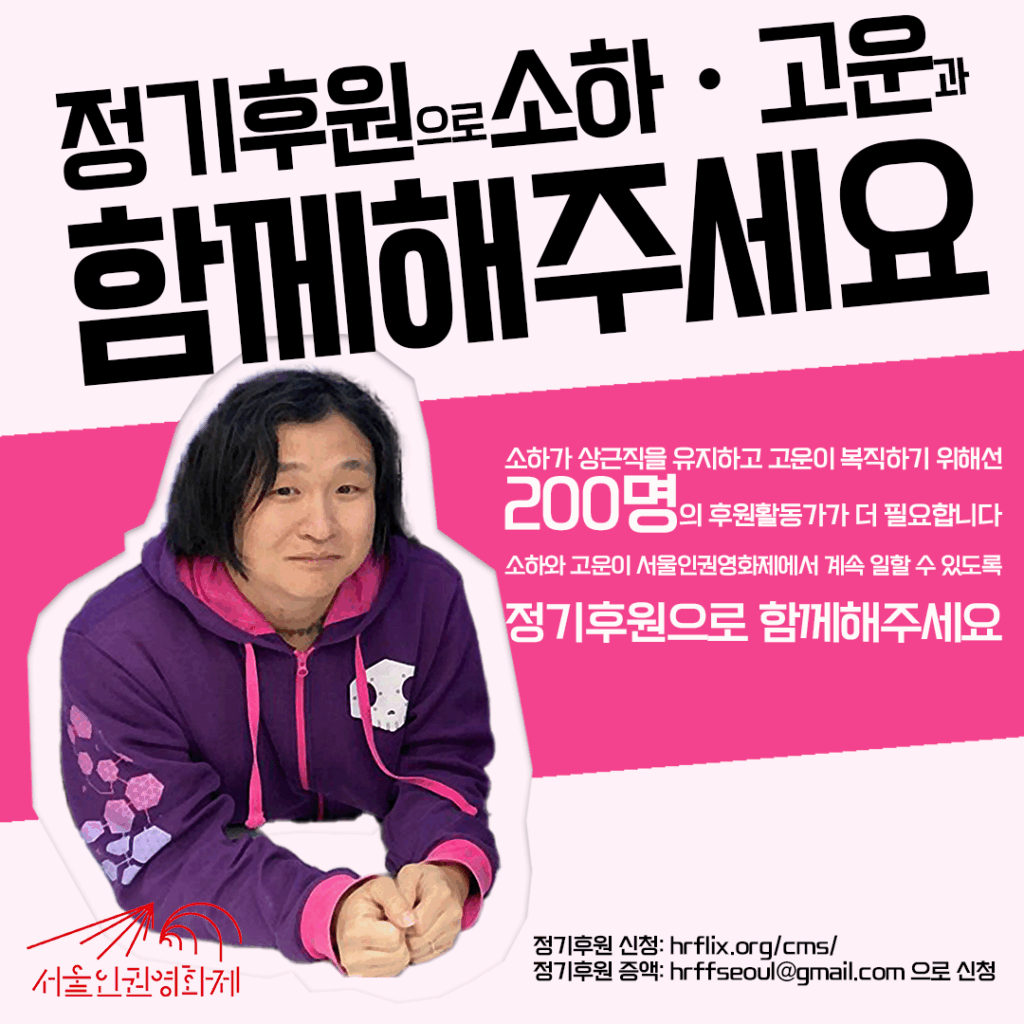 정기후원으로 소하ㆍ고운과 함께해주세요 소하가 상근직을 유지하고 고운이 복직하기 위해선 200명의 후원활동가가 더 필요합니다. 소하와 고운이 서울인권영화제에서 계속 일할 수 있도록, 27회 서울인권영화제가 열릴 수 있도록 정기후원으로 함께해주세요. 정기후원 신청: hrflix.org/cms/ 정기후원 증액: hrffseoul@gmail.com 으로 신청
