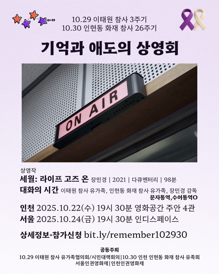 10.29 이태원 참사 3주기 10.30 인천 인현동 화재 참사 26주기 기억과 애도의 상영회  🎞상영작 세월 Life Goes On 장민경 | 2021 | 다큐멘터리 | 98분 🌿대화의 시간 10.29 이태원 참사 유가족 10.30 인천 인현동 화재 참사 유가족 장민경 감독 문자통역·수어통역O 인천 2025.10.22(수) 19시 30분 영화공간 주안 4관 서울 2025.10.24(금) 19시 30분 인디스페이스 🍊상세정보·참가신청 https://bit.ly/remember102930 공동주최 10.29 이태원 참사 유가족협의회/시민대책회의 10.30 인천 인현동 화재 참사 유족회 서울인권영화제 I 인천인권영화제