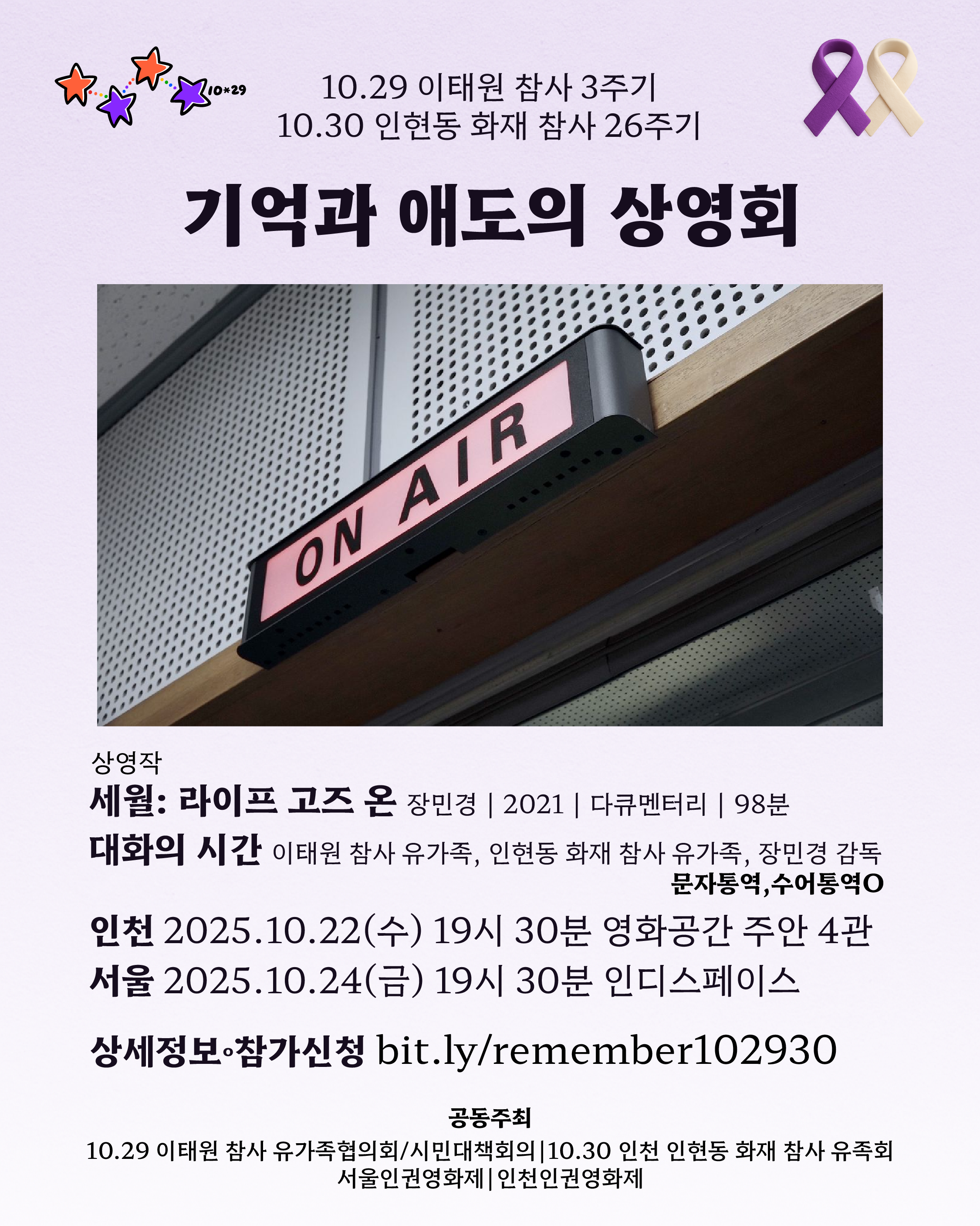 10.29 이태원 참사 3주기 10.30 인천 인현동 화재 참사 26주기 기억과 애도의 상영회 🎞상영작 세월 Life Goes On 장민경 | 2021 | 다큐멘터리 | 98분 🌿대화의 시간 10.29 이태원 참사 유가족 10.30 인천 인현동 화재 참사 유가족 장민경 감독 문자통역·수어통역O 인천 2025.10.22(수) 19시 30분 영화공간 주안 4관 서울 2025.10.24(금) 19시 30분 인디스페이스 🍊상세정보·참가신청 https://bit.ly/remember102930 공동주최 10.29 이태원 참사 유가족협의회/시민대책회의 10.30 인천 인현동 화재 참사 유족회 서울인권영화제 I 인천인권영화제