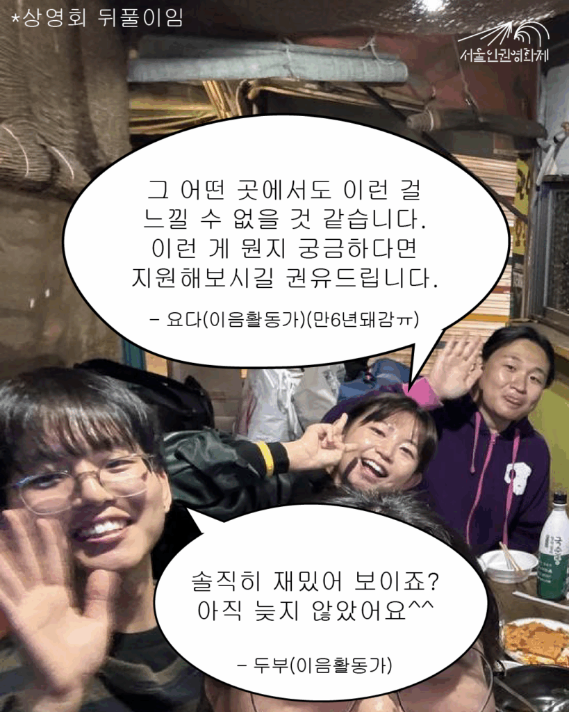 말풍선 텍스트와 사진이 있는 이미지. 사진: 상영회 뒤풀이 장소에서 서울인권영화제 이음활동가 요다와 마주가 카메라를 향해 웃고 있다. 텍스트: 요다 “그 어떤 곳에서도 이런 걸 느낄 수 없을 것 같습니다. 이런 게 뭔지 궁금하다면 지원해보시길 권유드립니다.”, 두부 “솔직히 재밌어 보이죠? 아직 늦지 않았어요^^”