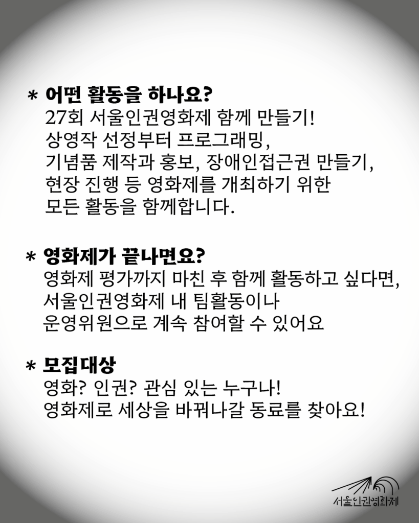 텍스트가 있는 이미지. 텍스트: ‘어떤 활동을 하나요?: 27회 서울인권영화제 함께 만들기! 상영작 선정부터 프로그래밍, 기념품 제작과 홍보, 장애인접근권 만들기, 현장 진행 등 영화제를 개최하기 위한 모든 활동을 함께합니다. / 영화제가 끝나면요?: 평가까지 모두 마친 후 함께 활동하고 싶다면, 서울인권영화제 내 팀활동이나 운영위원으로 계속 참여할 수 있어요. / 모집대상: 영화? 인권? 관심 있는 누구나! 영화제로 세상을 바꿔나갈 동료를 찾아요!”
