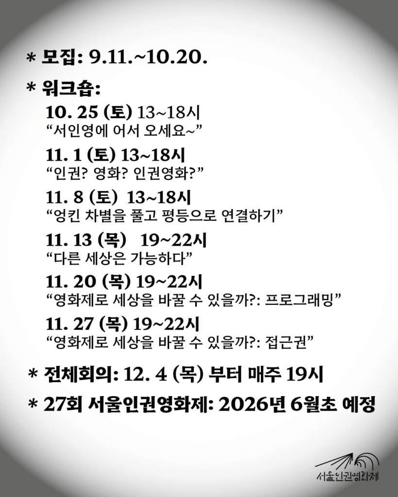 텍스트가 있는 이미지. 텍스트: ‘일정이 궁금해요! - 모집기간: 2025. 9. 11. ~ 10. 20. - 워크숍: 10/25부터 11/8까지 매주 토요일, 이후 11/27까지 매주 목요일 *10. 25 (토) 13~18시 “서인영에 어서 오세요~” *11. 1 (토) 13~18시 “내가 생각하는 ‘인권’’영화’란?” *11. 8 (토) 13~18시 “엉킨 차별을 풀고 평등으로 연결하기” *11. 13 (목) 19~22시 “다른 세상은 가능하다” *11. 20 (목) 19~22시 “영화제로 세상을 바꿀 수 있을까?: 프로그래밍” *11. 27 (목) 19~22시 “영화제로 세상을 바꿀 수 있을까?: 접근권” - 정기회의: 12. 4부터 매주 목요일 저녁 19시’
